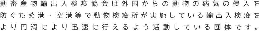 動畜産物輸出入検疫協会は外国からの動物の病気の侵入を防ぐため港・空港等で動物検疫所が実施している輸出入検疫をより円滑により迅速に行えるよう活動している団体です。
